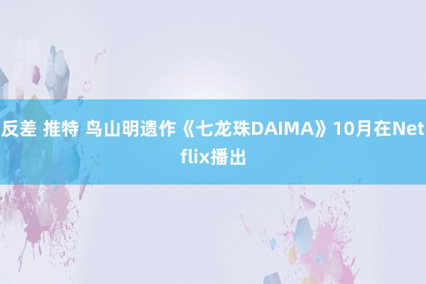 反差 推特 鸟山明遗作《七龙珠DAIMA》10月在Netflix播出