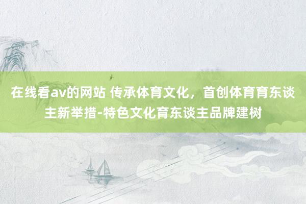 在线看av的网站 传承体育文化，首创体育育东谈主新举措-特色文化育东谈主品牌建树