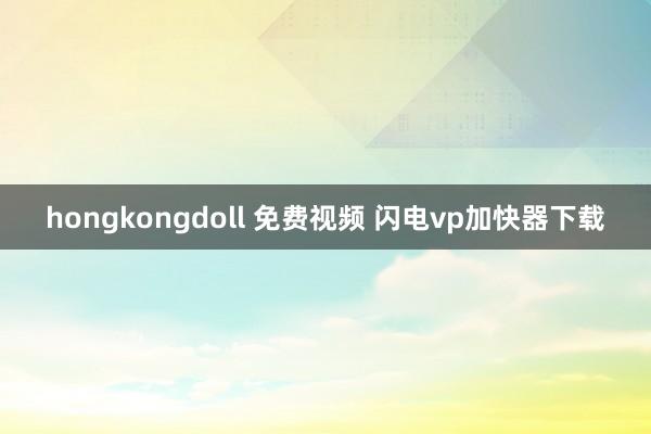 hongkongdoll 免费视频 闪电vp加快器下载