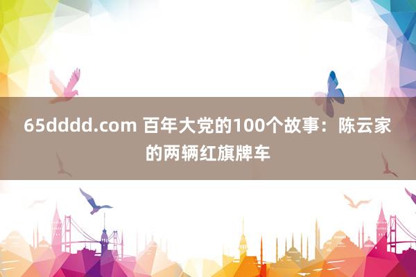 65dddd.com 百年大党的100个故事：陈云家的两辆红旗牌车