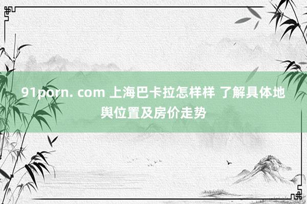 91porn. com 上海巴卡拉怎样样 了解具体地舆位置及房价走势