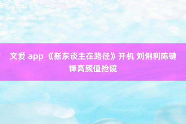 文爱 app 《新东谈主在路径》开机 刘俐利陈键锋高颜值抢镜