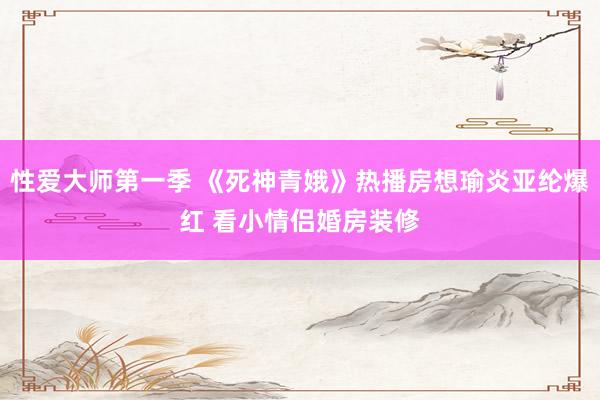 性爱大师第一季 《死神青娥》热播房想瑜炎亚纶爆红 看小情侣婚房装修