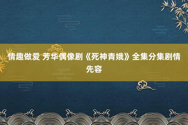 情趣做爱 芳华偶像剧《死神青娥》全集分集剧情先容