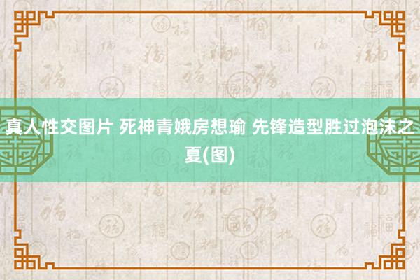 真人性交图片 死神青娥房想瑜 先锋造型胜过泡沫之夏(图)