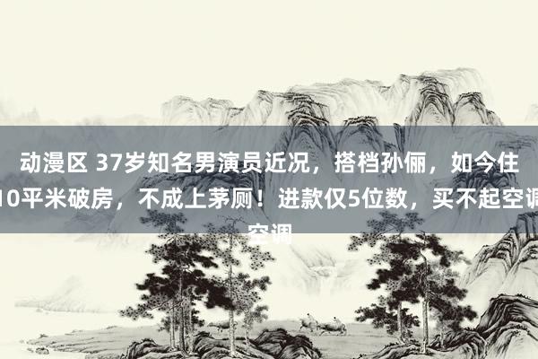 动漫区 37岁知名男演员近况，搭档孙俪，如今住10平米破房，不成上茅厕！进款仅5位数，买不起空调