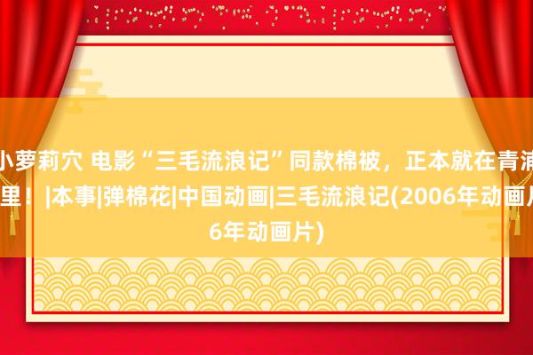 小萝莉穴 电影“三毛流浪记”同款棉被，正本就在青浦这里！|本事|弹棉花|中国动画|三毛流浪记(2006年动画片)