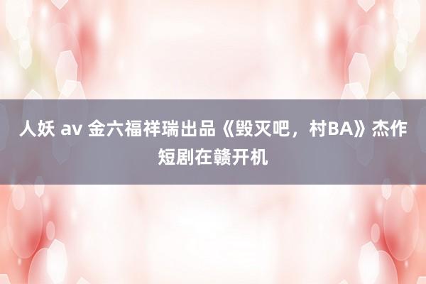 人妖 av 金六福祥瑞出品《毁灭吧，村BA》杰作短剧在赣开机