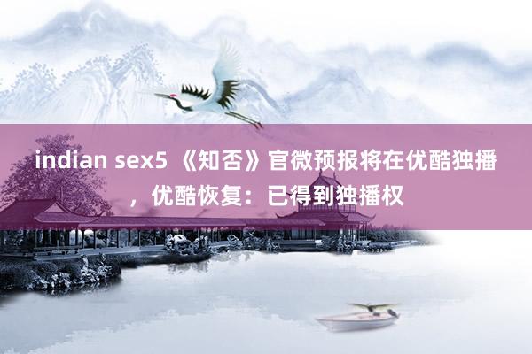 indian sex5 《知否》官微预报将在优酷独播，优酷恢复：已得到独播权