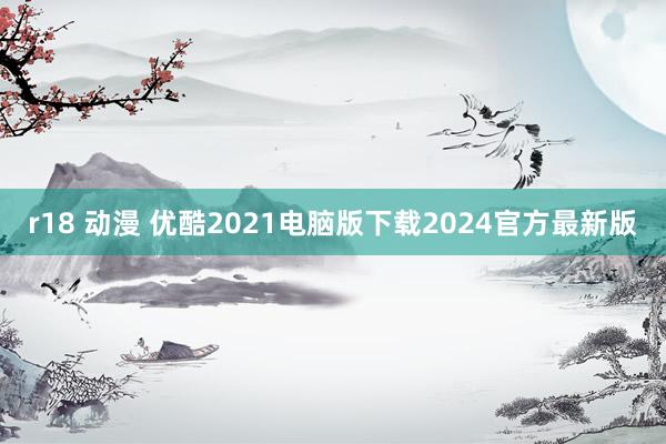 r18 动漫 优酷2021电脑版下载2024官方最新版