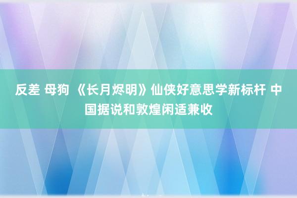 反差 母狗 《长月烬明》仙侠好意思学新标杆 中国据说和敦煌闲适兼收