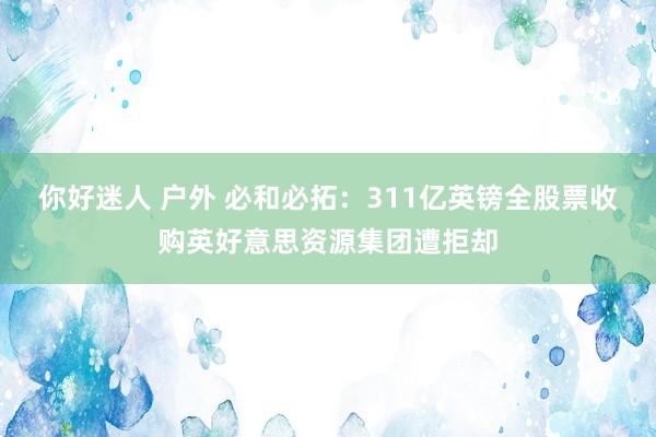 你好迷人 户外 必和必拓：311亿英镑全股票收购英好意思资源集团遭拒却