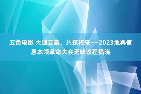 五色电影 大咖云集，共探将来——2023地舆信息本领革命大会无缺议程揭晓