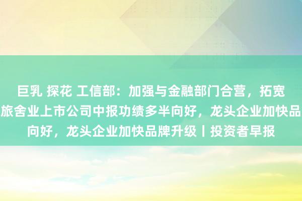 巨乳 探花 工信部：加强与金融部门合营，拓宽企业的融资渠说念；旅舍业上市公司中报功绩多半向好，龙头企业加快品牌升级丨投资者早报