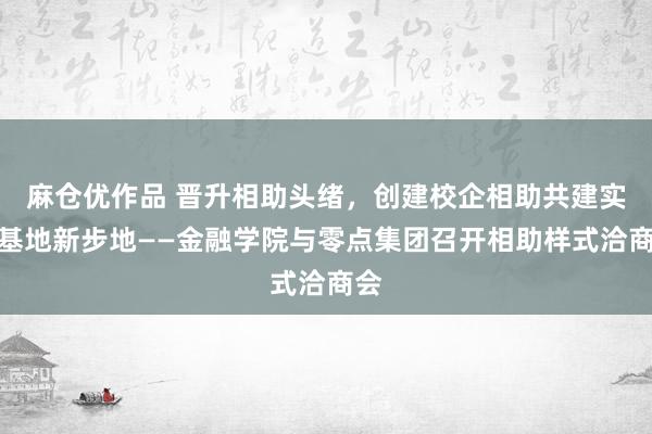 麻仓优作品 晋升相助头绪，创建校企相助共建实习基地新步地——金融学院与零点集团召开相助样式洽商会