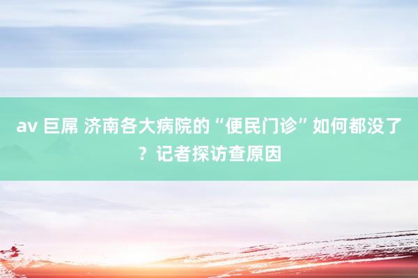 av 巨屌 济南各大病院的“便民门诊”如何都没了？记者探访查原因