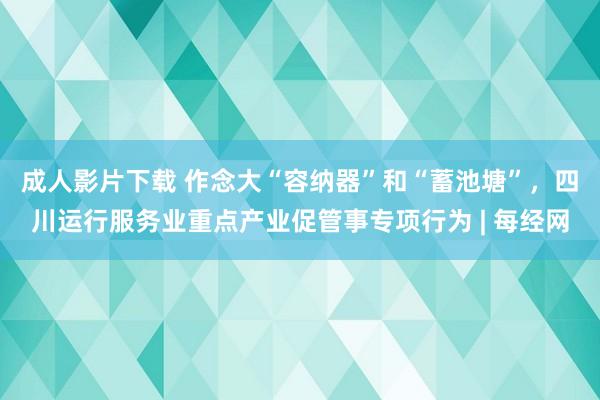 成人影片下载 作念大“容纳器”和“蓄池塘”，四川运行服务业重点产业促管事专项行为 | 每经网