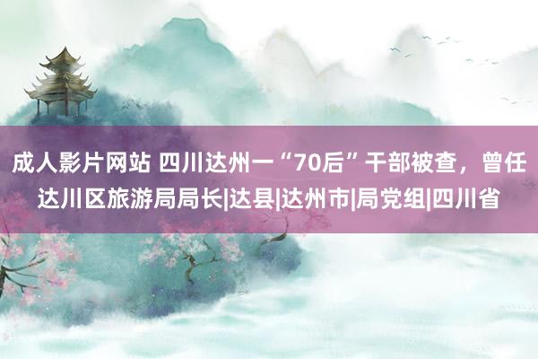 成人影片网站 四川达州一“70后”干部被查，曾任达川区旅游局局长|达县|达州市|局党组|四川省