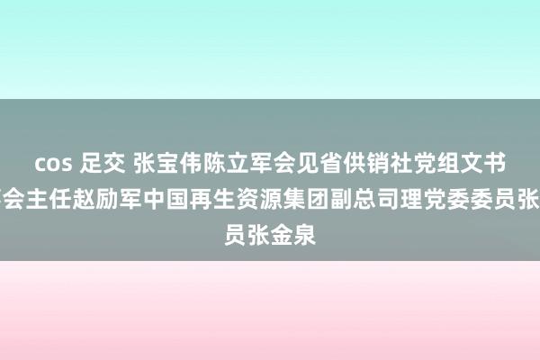 cos 足交 张宝伟陈立军会见省供销社党组文书理事会主任赵励军中国再生资源集团副总司理党委委员张金泉