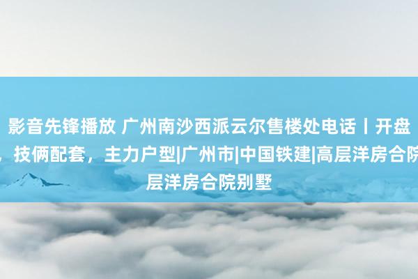 影音先锋播放 广州南沙西派云尔售楼处电话丨开盘期间，技俩配套，主力户型|广州市|中国铁建|高层洋房合院别墅