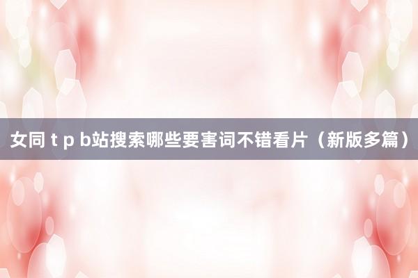 女同 t p b站搜索哪些要害词不错看片（新版多篇）