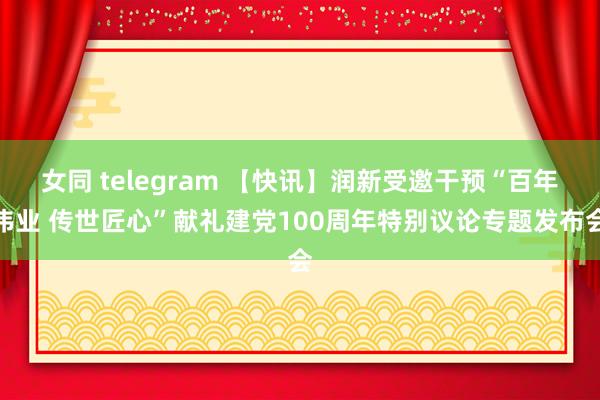 女同 telegram 【快讯】润新受邀干预“百年伟业 传世匠心”献礼建党100周年特别议论专题发布会