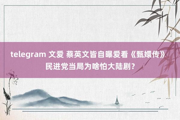 telegram 文爱 蔡英文皆自曝爱看《甄嬛传》 民进党当局为啥怕大陆剧？